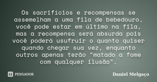 Os sacrifícios e recompensas se assemelham a uma fila de bebedouro, você pode estar em último na fila, mas a recompensa será absurda pois você poderá usufruir o... Frase de Daniel Melgaço.