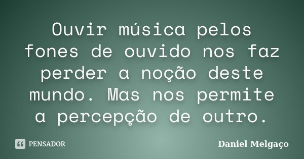 Ouvir música pelos fones de ouvido nos faz perder a noção deste mundo. Mas nos permite a percepção de outro.... Frase de Daniel Melgaço.