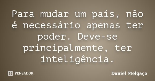 Para mudar um país, não é necessário apenas ter poder. Deve-se principalmente, ter inteligência.... Frase de Daniel Melgaço.