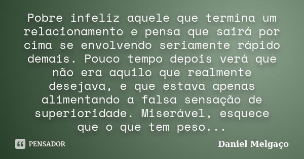 Pobre infeliz aquele que termina um relacionamento e pensa que sairá por cima se envolvendo seriamente rápido demais. Pouco tempo depois verá que não era aquilo... Frase de Daniel Melgaço.