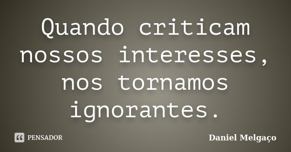 Quando criticam nossos interesses, nos tornamos ignorantes.... Frase de Daniel Melgaço.