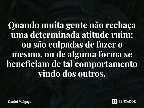 ⁠Quando muita gente não rechaça uma determinada atitude ruim: ou são culpadas de fazer o mesmo, ou de alguma forma se beneficiam de tal comportamento vindo dos ... Frase de Daniel Melgaço.