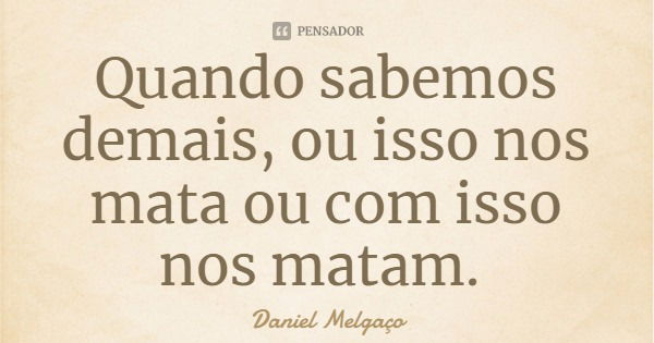 Quando sabemos demais, ou isso nos mata ou com isso nos matam.... Frase de Daniel Melgaço.