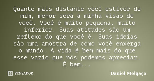 Quanto mais distante você estiver de mim, menor será a minha visão de você. Você é muito pequena, muito inferior. Suas atitudes são um reflexo do que você é. Su... Frase de Daniel Melgaço.