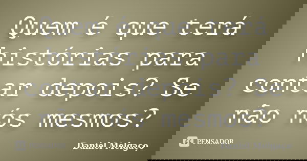 Quem é que terá histórias para contar depois? Se não nós mesmos?... Frase de Daniel Melgaço.