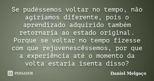 Se pudéssemos voltar no tempo, não agiríamos diferente, pois o aprendizado adquirido também retornaria ao estado original. Porque se voltar no tempo fizesse com... Frase de Daniel Melgaço.