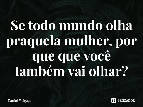 ⁠Se todo mundo olha praquela mulher, por que que você também vai olhar?... Frase de Daniel Melgaço.