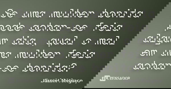 Se uma mulher bonita pode achar-se feia algum dia, qual o mal em uma mulher feia achar-se bonita?... Frase de Daniel Melgaço.