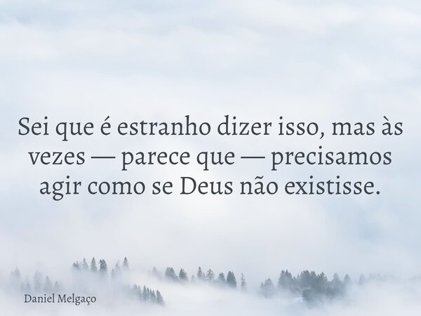 Sei que é estranho dizer isso, mas às vezes — parece que — precisamos agir como se Deus não existisse.... Frase de Daniel Melgaço.