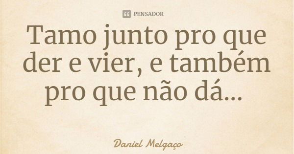 Tamo junto pro que der e vier, e também pro que não dá...... Frase de Daniel Melgaço.