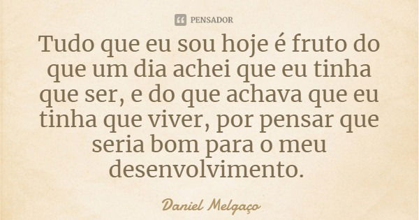 Tudo que eu sou hoje é fruto do que um dia achei que eu tinha que ser, e do que achava que eu tinha que viver, por pensar que seria bom para o meu desenvolvimen... Frase de Daniel Melgaço.