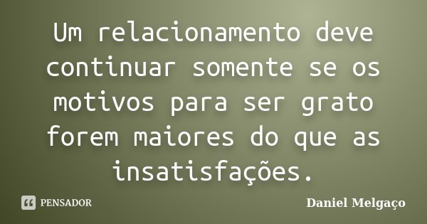 Um relacionamento deve continuar somente se os motivos para ser grato forem maiores do que as insatisfações.... Frase de Daniel Melgaço.