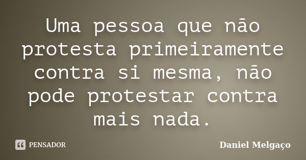 Uma pessoa que não protesta primeiramente contra si mesma, não pode protestar contra mais nada.... Frase de Daniel Melgaço.