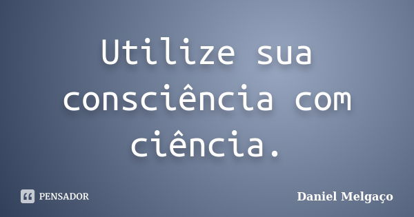 Utilize sua consciência com ciência.... Frase de Daniel Melgaço.