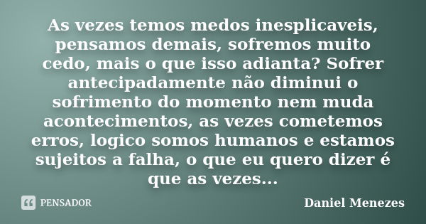 As vezes temos medos inesplicaveis, pensamos demais, sofremos muito cedo, mais o que isso adianta? Sofrer antecipadamente não diminui o sofrimento do momento ne... Frase de Daniel Menezes.