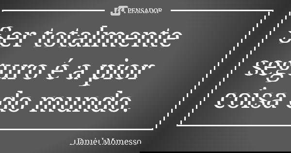 Ser totalmente seguro é a pior coisa do mundo.... Frase de Daniel Momesso.
