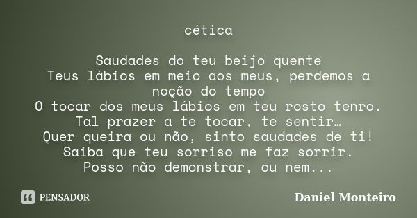 cética Saudades do teu beijo quente Teus lábios em meio aos meus, perdemos a noção do tempo O tocar dos meus lábios em teu rosto tenro. Tal prazer a te tocar, t... Frase de Daniel Monteiro.