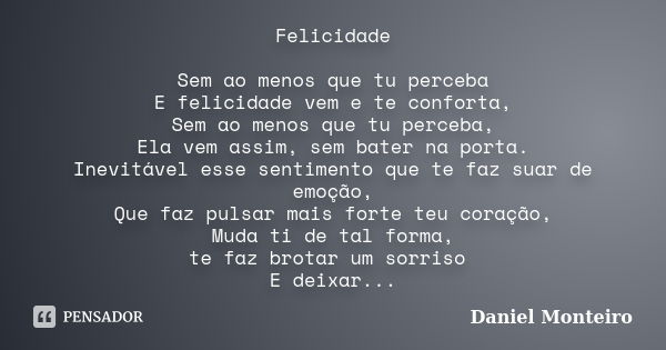 Felicidade Sem ao menos que tu perceba E felicidade vem e te conforta, Sem ao menos que tu perceba, Ela vem assim, sem bater na porta. Inevitável esse sentiment... Frase de Daniel Monteiro.