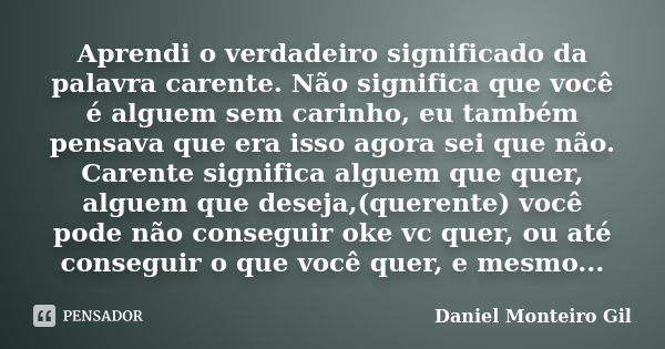 Aprendi o verdadeiro significado da palavra carente. Não significa que você é alguem sem carinho, eu também pensava que era isso agora sei que não. Carente sign... Frase de Daniel Monteiro Gil.