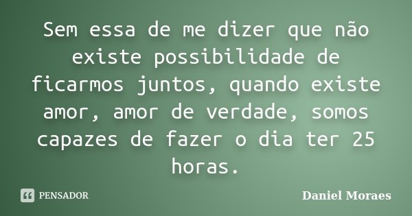 Sem essa de me dizer que não existe possibilidade de ficarmos juntos, quando existe amor, amor de verdade, somos capazes de fazer o dia ter 25 horas.... Frase de Daniel Moraes.