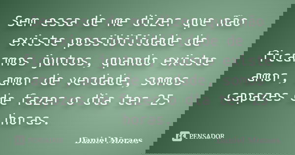 Sem essa de me dizer que não existe possibilidade de ficarmos juntos, quando existe amor, amor de verdade, somos capazes de fazer o dia ter 25 horas.... Frase de Daniel Moraes.