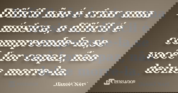 Difícil não é criar uma música, o difícil é compreende-la,se você for capaz, não deixe morre-la.... Frase de Daniel Neri.