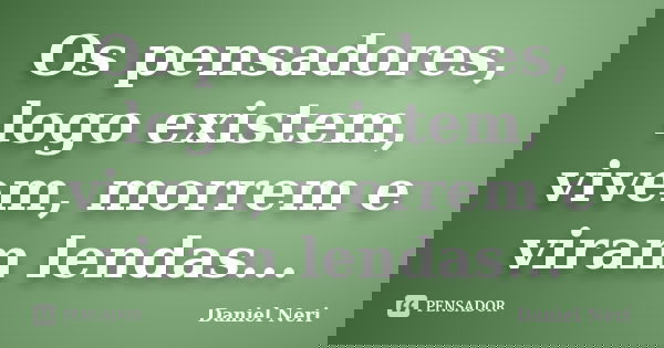 Os pensadores, logo existem, vivem, morrem e viram lendas...... Frase de Daniel Neri.