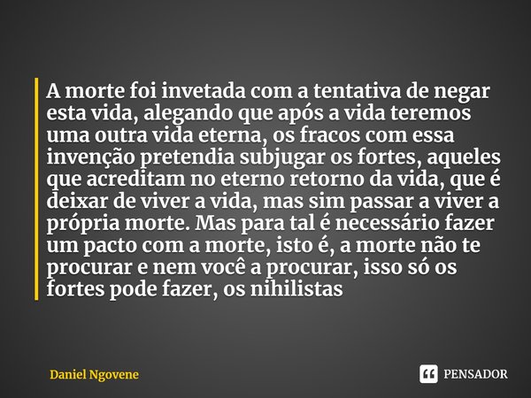 ⁠A morte foi invetada com a tentativa de negar esta vida, alegando que após a vida teremos uma outra vida eterna, os fracos com essa invenção pretendia subjugar... Frase de Daniel Ngovene.