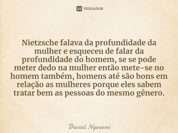 ⁠
Nietzsche falava da profundidade da mulher e esqueceu de falar da profundidade do homem, se se pode meter dedo na mulher então mete-se no homem também, homens... Frase de Daniel Ngovene.