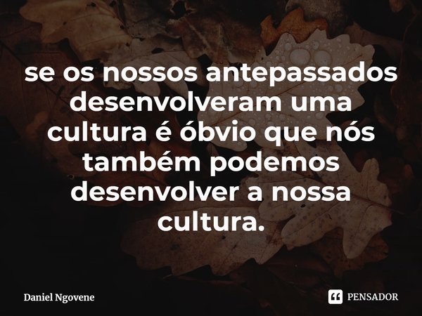 ⁠se os nossos antepassados desenvolveram uma cultura é óbvio que nós também podemos desenvolver a nossa cultura.... Frase de Daniel Ngovene.