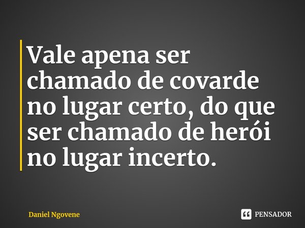 ⁠Vale apena ser chamado de covarde no lugar certo, do que ser chamado de herói no lugar incerto.... Frase de Daniel Ngovene.