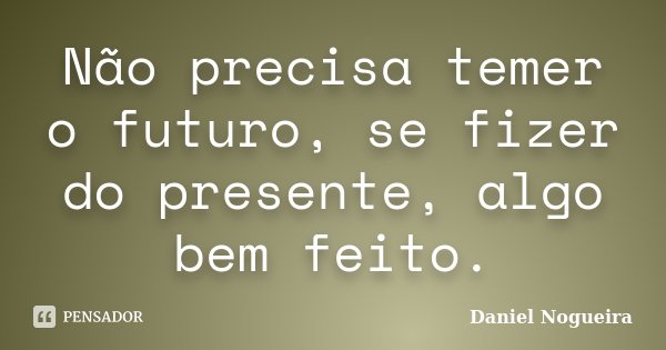 Não precisa temer o futuro, se fizer do presente, algo bem feito.... Frase de Daniel Nogueira.