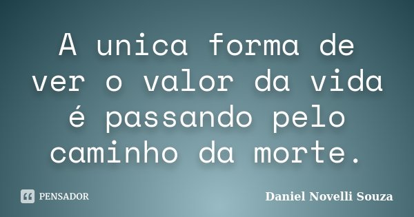 A unica forma de ver o valor da vida é passando pelo caminho da morte.... Frase de Daniel Novelli Souza.
