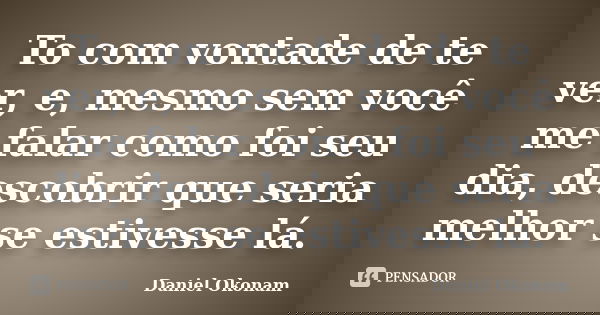 To com vontade de te ver, e, mesmo sem você me falar como foi seu dia, descobrir que seria melhor se estivesse lá.... Frase de Daniel Okonam.