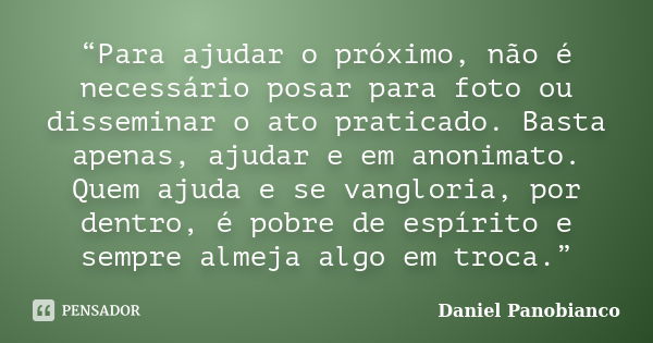 “Para ajudar o próximo, não é necessário posar para foto ou disseminar o ato praticado. Basta apenas, ajudar e em anonimato. Quem ajuda e se vangloria, por dent... Frase de Daniel Panobianco.