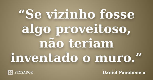 “Se vizinho fosse algo proveitoso, não teriam inventado o muro.”... Frase de Daniel Panobianco.