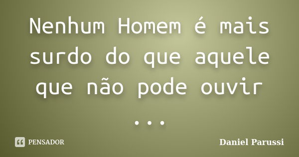 Nenhum Homem é mais surdo do que aquele que não pode ouvir ...... Frase de Daniel Parussi.