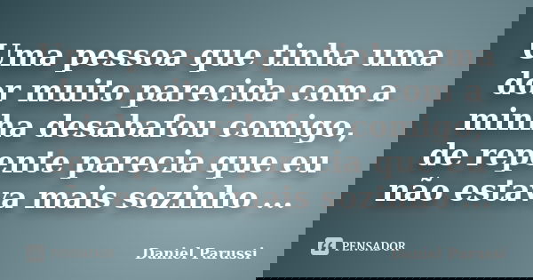 Uma pessoa que tinha uma dor muito parecida com a minha desabafou comigo, de repente parecia que eu não estava mais sozinho ...... Frase de Daniel Parussi.