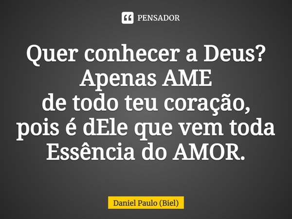 Quer conhecer a Deus?
Apenas AME
de todo teu coração,
pois é dEle que vem toda Essência do AMOR.... Frase de Daniel Paulo (Biel).