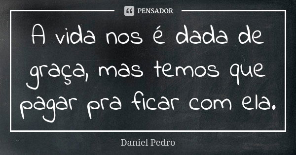 A vida nos é dada de graça, mas temos que pagar pra ficar com ela.... Frase de Daniel Pedro.