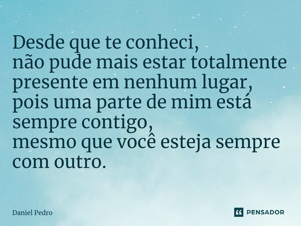 ⁠Desde que te conheci, não pude mais estar totalmente presente em nenhum lugar, pois uma parte de mim está sempre contigo, mesmo que você esteja sempre com outr... Frase de Daniel Pedro.