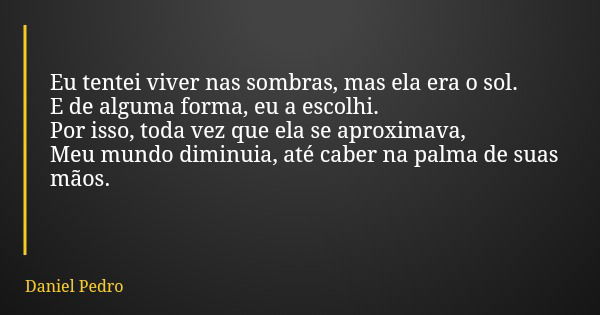 Eu tentei viver nas sombras, mas ela era o sol. E de alguma forma, eu a escolhi. Por isso, toda vez que ela se aproximava, Meu mundo diminuia, até caber na palm... Frase de Daniel Pedro.