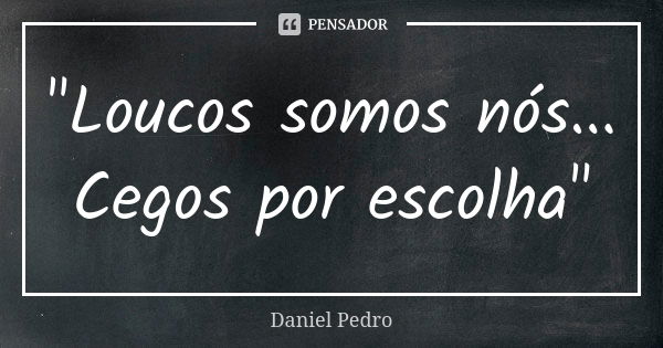 "Loucos somos nós... Cegos por escolha"... Frase de Daniel Pedro.