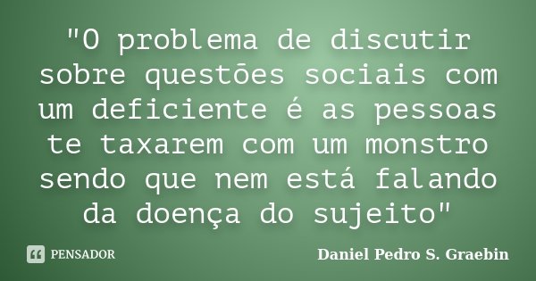"O problema de discutir sobre questões sociais com um deficiente é as pessoas te taxarem com um monstro sendo que nem está falando da doença do sujeito&quo... Frase de Daniel Pedro S. Graebin.
