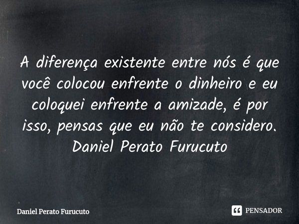 ⁠A diferença existente entre nós é que você colocou enfrente o dinheiro e eu coloquei enfrente a amizade, é por isso, pensas que eu não te considero.
Daniel Per... Frase de Daniel Perato Furucuto.