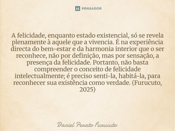 A felicidade, enquanto estado existencial, só se revela plenamente à aquele que a vivencia. É na experiência directa do bem-estar e da harmonia interior que o s... Frase de Daniel Perato Furucuto.