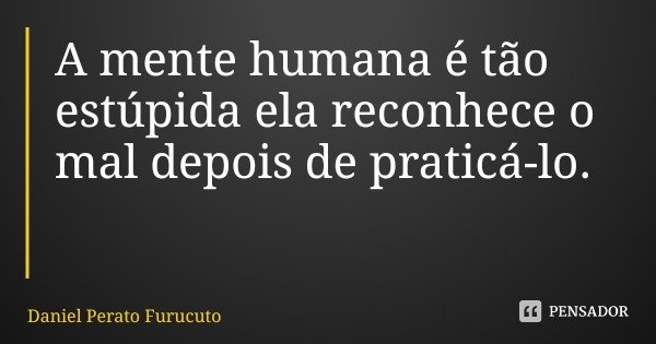 A mente humana é tão estúpida ela reconhece o mal depois de praticá-lo.... Frase de Daniel Perato Furucuto.