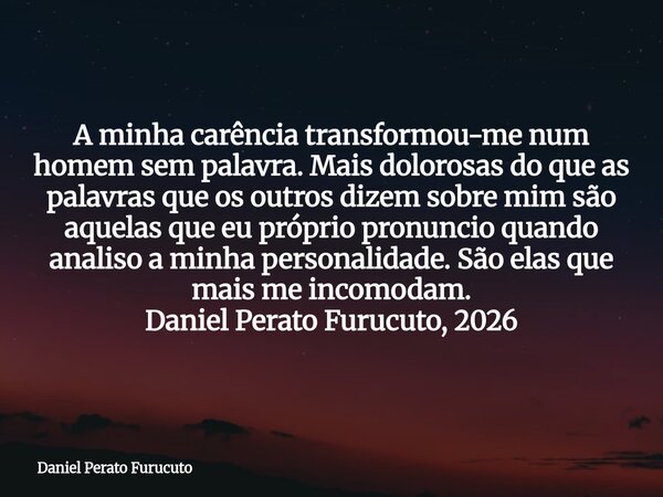 A minha carência transformou-me num homem sem palavra. Mais dolorosas do que as palavras que os outros dizem sobre mim são aquelas que eu próprio pronuncio quan... Frase de Daniel Perato Furucuto.