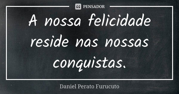 A nossa felicidade reside nas nossas conquistas.... Frase de DANIEL PERATO FURUCUTO.