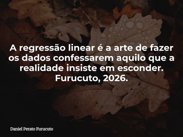 A regressão linear é a arte de fazer os dados confessarem aquilo que a realidade insiste em esconder. Furucuto, 2026.... Frase de Daniel Perato Furucuto.